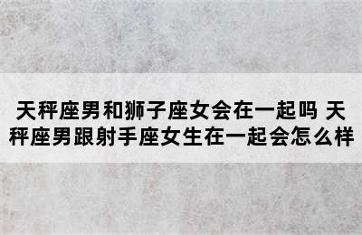 天秤座男和狮子座女会在一起吗 天秤座男跟射手座女生在一起会怎么样